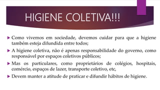  Como vivemos em sociedade, devemos cuidar para que a higiene
também esteja difundida entre todos;
 A higiene coletiva, não é apenas responsabilidade do governo, como
responsável por espaços coletivos públicos;
 Mas os particulares, como proprietários de colégios, hospitais,
comércio, espaços de lazer, transporte coletivo, etc,
 Devem manter a atitude de praticar e difundir hábitos de higiene.
HIGIENE COLETIVA!!!
 