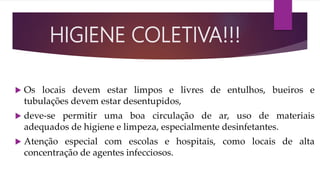  Os locais devem estar limpos e livres de entulhos, bueiros e
tubulações devem estar desentupidos,
 deve-se permitir uma boa circulação de ar, uso de materiais
adequados de higiene e limpeza, especialmente desinfetantes.
 Atenção especial com escolas e hospitais, como locais de alta
concentração de agentes infecciosos.
HIGIENE COLETIVA!!!
 