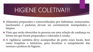  Alimentos preparados e comercializados por indústrias, restaurantes,
lanchonetes e padarias devem ser corretamente manipulados e
limpos;
 Visto que serão oferecidos às pessoas em uma relação de conﬁança na
forma em que foram preparados e colocados à venda;
 A vigilância sanitária deve acompanhar de perto esses locais, bem
como hospitais e farmácias, para ﬁscalizar o cumprimento das
normas e práticas de higiene.
HIGIENE COLETIVA!!!
 