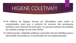  Os hábitos de higiene devem ser difundidos entre todas as
comunidades, para que a carência de recursos não permaneça
também como carência de educação e as pessoas tenham um mínimo
de cuidado consigo no seu trato diário.
 Coletivamente, entidades públicas e privadas devem trabalhar para a
efetividade das práticas e a ﬁscalização de sua implementação.
HIGIENE COLETIVA!!!
 