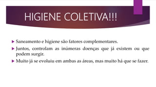  Saneamento e higiene são fatores complementares.
 Juntos, controlam as inúmeras doenças que já existem ou que
podem surgir.
 Muito já se evoluiu em ambas as áreas, mas muito há que se fazer.
HIGIENE COLETIVA!!!
 