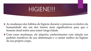  As mudanças dos hábitos de higiene durante o processo evolutivo da
humanidade são um dos fatores mais signiﬁcativos para que o
homem atual tenha uma maior longevidade.
 Com essas mudanças, ele adquiriu conhecimentos com relação aos
padrões nutritivos de sua alimentação e a cuidar melhor da higiene
de seu próprio corpo.
HIGIENE!!!
 