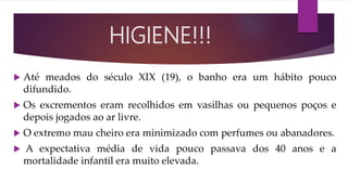  Até meados do século XIX (19), o banho era um hábito pouco
difundido.
 Os excrementos eram recolhidos em vasilhas ou pequenos poços e
depois jogados ao ar livre.
 O extremo mau cheiro era minimizado com perfumes ou abanadores.
 A expectativa média de vida pouco passava dos 40 anos e a
mortalidade infantil era muito elevada.
HIGIENE!!!
 