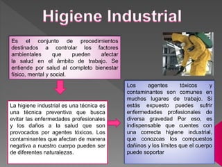 Es el conjunto de procedimientos
destinados a controlar los factores
ambientales que pueden afectar
la salud en el ámbito de trabajo. Se
entiende por salud al completo bienestar
físico, mental y social.
La higiene industrial es una técnica es
una técnica preventiva que busca
evitar las enfermedades profesionales
y los daños a la salud que son
provocados por agentes tóxicos. Los
contaminantes que afectan de manera
negativa a nuestro cuerpo pueden ser
de diferentes naturalezas.
Los agentes tóxicos y
contaminantes son comunes en
muchos lugares de trabajo. Si
estás expuesto puedes sufrir
enfermedades profesionales de
diversa gravedad Por eso, es
indispensable que cuentes con
una correcta higiene industrial,
que conozcas los compuestos
dañinos y los límites que el cuerpo
puede soportar
 