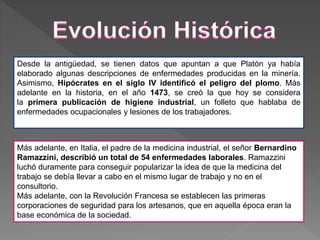 Desde la antigüedad, se tienen datos que apuntan a que Platón ya había
elaborado algunas descripciones de enfermedades producidas en la minería.
Asimismo, Hipócrates en el siglo IV identificó el peligro del plomo. Más
adelante en la historia, en el año 1473, se creó la que hoy se considera
la primera publicación de higiene industrial, un folleto que hablaba de
enfermedades ocupacionales y lesiones de los trabajadores.
Más adelante, en Italia, el padre de la medicina industrial, el señor Bernardino
Ramazzini, describió un total de 54 enfermedades laborales. Ramazzini
luchó duramente para conseguir popularizar la idea de que la medicina del
trabajo se debía llevar a cabo en el mismo lugar de trabajo y no en el
consultorio.
Más adelante, con la Revolución Francesa se establecen las primeras
corporaciones de seguridad para los artesanos, que en aquella época eran la
base económica de la sociedad.
 