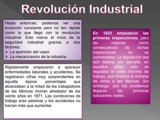Hasta entonces, podemos ver una
evolución constante pero no tan rápida
como la que llegó con la revolución
industrial. Esto marca el inicio de la
seguridad industrial gracias a dos
factores:
 La aparición del vapor.
 La mecanización de la industria.
Rápidamente empezaron a aparecer
enfermedades laborales y accidentes. Se
registraron cifras muy sorprendentes en
aquella época: porcentajes que
alcanzaban a la mitad de los trabajadores
de las fábricas morían alrededor de los
veinte años en 1871. Las condiciones de
trabajo eran pésimas y los accidentes no
hacían más que aumentar.
En 1833 empezaron las
primeras inspecciones, pero
las mejoras como
consecuencia de dichas
inspecciones no se
concretaban. La legislación era
aún básica, por ejemplo, en
aquellos años, solo se
regulaba la edad mínima de
trabajo, que limitaba la entrada
de niños a las fábricas. Sin
embargo, con los problemas
llegaron las primeras
soluciones reales.
 