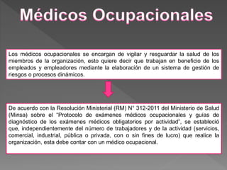 De acuerdo con la Resolución Ministerial (RM) N° 312-2011 del Ministerio de Salud
(Minsa) sobre el “Protocolo de exámenes médicos ocupacionales y guías de
diagnóstico de los exámenes médicos obligatorios por actividad”, se estableció
que, independientemente del número de trabajadores y de la actividad (servicios,
comercial, industrial, pública o privada, con o sin fines de lucro) que realice la
organización, esta debe contar con un médico ocupacional.
Los médicos ocupacionales se encargan de vigilar y resguardar la salud de los
miembros de la organización, esto quiere decir que trabajan en beneficio de los
empleados y empleadores mediante la elaboración de un sistema de gestión de
riesgos o procesos dinámicos.
 