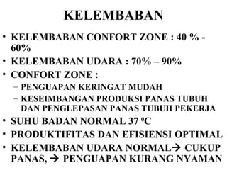 KELEMBABAN KELEMBABAN CONFORT ZONE : 40 % - 60% KELEMBABAN UDARA : 70% – 90% CONFORT ZONE :  PENGUAPAN KERINGAT MUDAH KESEIMBANGAN PRODUKSI PANAS TUBUH DAN PENGLEPASAN PANAS TUBUH PEKERJA  SUHU BADAN NORMAL 37  0 C  PRODUKTIFITAS DAN EFISIENSI OPTIMAL KELEMBABAN UDARA NORMAL   CUKUP PANAS,    PENGUAPAN KURANG NYAMAN 