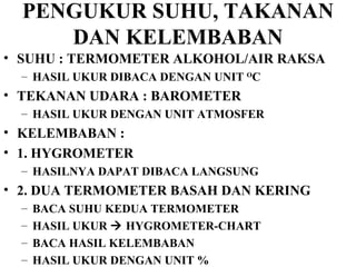 PENGUKUR SUHU, TAKANAN DAN KELEMBABAN SUHU : TERMOMETER ALKOHOL/AIR RAKSA HASIL UKUR DIBACA DENGAN UNIT  O C TEKANAN UDARA : BAROMETER HASIL UKUR DENGAN UNIT ATMOSFER KELEMBABAN :  1. HYGROMETER  HASILNYA DAPAT DIBACA LANGSUNG 2. DUA TERMOMETER BASAH DAN KERING BACA SUHU KEDUA TERMOMETER HASIL UKUR    HYGROMETER-CHART  BACA HASIL KELEMBABAN HASIL UKUR DENGAN UNIT % 