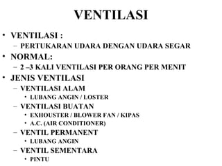 VENTILASI VENTILASI :  PERTUKARAN UDARA DENGAN UDARA SEGAR NORMAL: 2 –3 KALI VENTILASI PER ORANG PER MENIT JENIS VENTILASI VENTILASI ALAM  LUBANG ANGIN / LOSTER VENTILASI BUATAN EXHOUSTER / BLOWER FAN / KIPAS A.C. (AIR CONDITIONER) VENTIL PERMANENT LUBANG ANGIN VENTIL SEMENTARA PINTU 