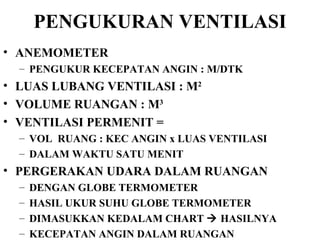 PENGUKURAN VENTILASI ANEMOMETER PENGUKUR KECEPATAN ANGIN : M/DTK LUAS LUBANG VENTILASI : M 2 VOLUME RUANGAN : M 3 VENTILASI PERMENIT = VOL  RUANG : KEC ANGIN x LUAS VENTILASI  DALAM WAKTU SATU MENIT PERGERAKAN UDARA DALAM RUANGAN  DENGAN GLOBE TERMOMETER HASIL UKUR SUHU GLOBE TERMOMETER DIMASUKKAN KEDALAM CHART    HASILNYA KECEPATAN ANGIN DALAM RUANGAN 