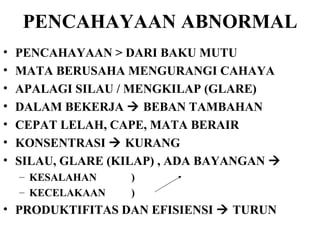 PENCAHAYAAN ABNORMAL PENCAHAYAAN > DARI BAKU MUTU MATA BERUSAHA MENGURANGI CAHAYA APALAGI SILAU / MENGKILAP (GLARE) DALAM BEKERJA    BEBAN TAMBAHAN  CEPAT LELAH, CAPE, MATA BERAIR KONSENTRASI    KURANG SILAU, GLARE (KILAP) , ADA BAYANGAN   KESALAHAN ) KECELAKAAN  )  PRODUKTIFITAS DAN EFISIENSI    TURUN 