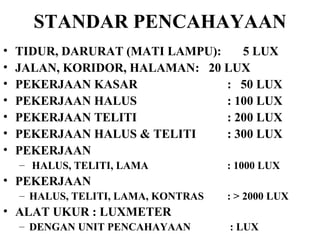 STANDAR PENCAHAYAAN TIDUR, DARURAT (MATI LAMPU):  5 LUX JALAN, KORIDOR, HALAMAN :  20 LUX PEKERJAAN KASAR :  50 LUX PEKERJAAN HALUS : 100 LUX PEKERJAAN TELITI : 200 LUX PEKERJAAN HALUS & TELITI : 300 LUX PEKERJAAN HALUS, TELITI, LAMA : 1000 LUX PEKERJAAN  HALUS, TELITI, LAMA, KONTRAS : > 2000 LUX ALAT UKUR : LUXMETER  DENGAN UNIT PENCAHAYAAN   : LUX 