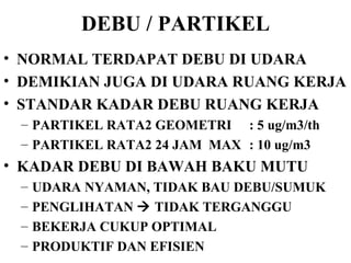 DEBU / PARTIKEL NORMAL TERDAPAT DEBU DI UDARA DEMIKIAN JUGA DI UDARA RUANG KERJA STANDAR KADAR DEBU RUANG KERJA PARTIKEL RATA2 GEOMETRI  : 5 ug/m3/th PARTIKEL RATA2 24 JAM  MAX : 10 ug/m3 KADAR DEBU DI BAWAH BAKU MUTU UDARA NYAMAN, TIDAK BAU DEBU/SUMUK PENGLIHATAN    TIDAK TERGANGGU BEKERJA CUKUP OPTIMAL PRODUKTIF DAN EFISIEN 