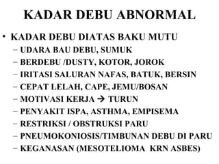 KADAR DEBU ABNORMAL KADAR DEBU DIATAS BAKU MUTU UDARA BAU DEBU, SUMUK BERDEBU /DUSTY, KOTOR, JOROK IRITASI SALURAN NAFAS, BATUK, BERSIN CEPAT LELAH, CAPE, JEMU/BOSAN MOTIVASI KERJA    TURUN PENYAKIT ISPA, ASTHMA, EMPISEMA RESTRIKSI / OBSTRUKSI PARU PNEUMOKONIOSIS/TIMBUNAN DEBU DI PARU KEGANASAN (MESOTELIOMA  KRN ASBES) 