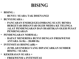 BISING BISING :  BUNYI / SUARA TAK DISENANGI BUNYI/SUARA :  PANCARAN ENERGI/GELOMBANG SUATU BENDA BERGETAR DIHANTAR OLEH MEDIA KE TELINGA /ALAT PENDENGARAN DAN DIARTIKAN OLEH PUSAT PENDENGARAN PENDENGARAN NORMAL: DAPAT MENERIMA BUNYI DENGAN FREKWENSI ANTARA 16 Hz – 20.000 Hz INTENSITAS BISING (dB) =  JUMLAH ENERGI YANG DIPANCARKAN SUMBER BISING / SUARA KEKERASAN SUARA =  FREKWENSI x INTENSITAS 