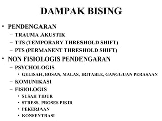 DAMPAK BISING PENDENGARAN TRAUMA AKUSTIK TTS (TEMPORARY THRESHOLD SHIFT) PTS (PERMANENT THRESHOLD SHIFT) NON FISIOLOGIS PENDENGARAN PSYCHOLOGIS GELISAH, BOSAN, MALAS, IRITABLE, GANGGUAN PERASAAN KOMUNIKASI FISIOLOGIS  SUSAH TIDUR STRESS, PROSES PIKIR PEKERJAAN KONSENTRASI 