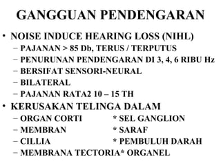 GANGGUAN PENDENGARAN NOISE INDUCE HEARING LOSS (NIHL) PAJANAN > 85 Db, TERUS / TERPUTUS PENURUNAN PENDENGARAN DI 3, 4, 6 RIBU Hz BERSIFAT SENSORI-NEURAL BILATERAL PAJANAN RATA2 10 – 15 TH KERUSAKAN TELINGA DALAM ORGAN CORTI * SEL GANGLION MEMBRAN * SARAF CILLIA * PEMBULUH DARAH MEMBRANA TECTORIA* ORGANEL 