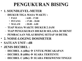 PENGUKURAN BISING 1. SOUNDLEVEL-METER DIUKUR TIGA MASA WAKTU :  PAGI  : 6.00 – 17.00 PETANG  : 17.00 – 20.00 MALAM  : 20.00 – 6.00 TIAP MASA WAKTU DIUKUR 2 JAM TIAP PENGUKURAN DIUKUR SELAMA 30 MENIT  PEMBACAAN NILAI BISING SETIAP 10 DETIK 2. NOISE-LOGING DOSIMETER SATUAN UNIT : dB JENIS DECIBEL :  DECIBEL A (dBa)    UNTUK PERCAKAPAN DECIBEL B (dBb)    SUARA TERTENTU DECIBEL C (dBc)    SUARA FREKWENSI TINGGI 