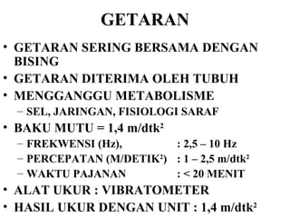 GETARAN GETARAN SERING BERSAMA DENGAN BISING GETARAN DITERIMA OLEH TUBUH MENGGANGGU METABOLISME  SEL, JARINGAN, FISIOLOGI SARAF BAKU MUTU = 1,4 m/dtk 2 FREKWENSI (Hz),  : 2,5 – 10 Hz  PERCEPATAN (M/DETIK 2 ) : 1 – 2,5 m/dtk 2 WAKTU PAJANAN : < 20 MENIT ALAT UKUR : VIBRATOMETER HASIL UKUR DENGAN UNIT : 1,4 m/dtk 2 