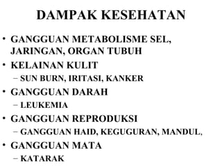 DAMPAK KESEHATAN GANGGUAN METABOLISME SEL, JARINGAN, ORGAN TUBUH KELAINAN KULIT  SUN BURN, IRITASI, KANKER GANGGUAN DARAH LEUKEMIA GANGGUAN REPRODUKSI GANGGUAN HAID, KEGUGURAN, MANDUL ,  GANGGUAN MATA  KATARAK 