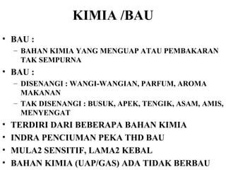 KIMIA /BAU BAU :  BAHAN KIMIA YANG MENGUAP ATAU PEMBAKARAN TAK SEMPURNA BAU : DISENANGI : WANGI-WANGIAN, PARFUM, AROMA MAKANAN TAK DISENANGI : BUSUK, APEK, TENGIK, ASAM, AMIS, MENYENGAT TERDIRI DARI BEBERAPA BAHAN KIMIA  INDRA PENCIUMAN PEKA THD BAU MULA2 SENSITIF, LAMA2 KEBAL BAHAN KIMIA (UAP/GAS) ADA TIDAK BERBAU 