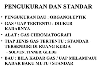 PENGUKURAN DAN STANDAR   PENGUKURAN BAU : ORGANOLEPTIK GAS / UAP TERTENTU : DIUKUR KADARNYA ALAT : GAS CHROMATOGRAFI TIAP JENIS GAS TERTENTU : STANDAR TERSENDIRI DI RUANG KERJA SOLVEN, TINNER, GLUDE BAU : BILA KADAR GAS / UAP MELAMPAUI KADAR BAKU MUTU / STANDAR 