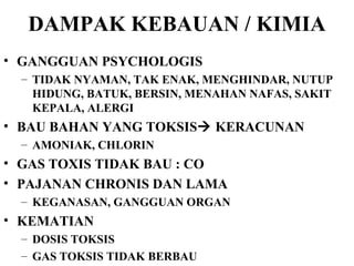 DAMPAK KEBAUAN / KIMIA GANGGUAN PSYCHOLOGIS TIDAK NYAMAN, TAK ENAK, MENGHINDAR, NUTUP HIDUNG, BATUK, BERSIN, MENAHAN NAFAS, SAKIT KEPALA, ALERGI BAU BAHAN YANG TOKSIS   KERACUNAN AMONIAK, CHLORIN GAS TOXIS TIDAK BAU : CO PAJANAN CHRONIS DAN LAMA KEGANASAN, GANGGUAN ORGAN KEMATIAN  DOSIS TOKSIS GAS TOKSIS TIDAK BERBAU 