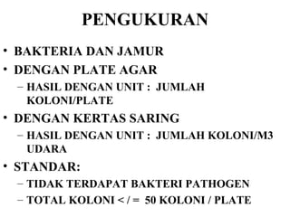 PENGUKURAN BAKTERIA DAN JAMUR DENGAN PLATE AGAR HASIL DENGAN UNIT :  JUMLAH KOLONI/PLATE DENGAN KERTAS SARING HASIL DENGAN UNIT :  JUMLAH KOLONI/M3 UDARA STANDAR: TIDAK TERDAPAT BAKTERI PATHOGEN TOTAL KOLONI < / =  50 KOLONI / PLATE 