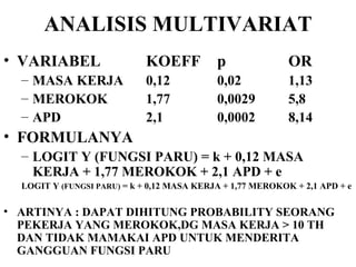 ANALISIS MULTIVARIAT VARIABEL KOEFF p OR MASA KERJA 0,12 0,02 1,13 MEROKOK 1,77 0,0029 5,8 APD 2,1 0,0002 8,14 FORMULANYA LOGIT Y (FUNGSI PARU) = k + 0,12 MASA KERJA + 1,77 MEROKOK + 2,1 APD + e  LOGIT Y  (FUNGSI PARU)  = k + 0,12 MASA KERJA + 1,77 MEROKOK + 2,1 APD + e  ARTINYA : DAPAT DIHITUNG PROBABILITY SEORANG PEKERJA YANG MEROKOK,DG MASA KERJA > 10 TH DAN TIDAK MAMAKAI APD UNTUK MENDERITA GANGGUAN FUNGSI PARU 