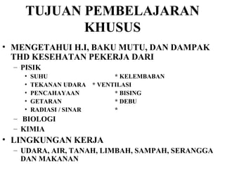 TUJUAN PEMBELAJARAN KHUSUS MENGETAHUI H.I, BAKU MUTU, DAN DAMPAK THD KESEHATAN PEKERJA DARI PISIK SUHU * KELEMBABAN TEKANAN UDARA * VENTILASI PENCAHAYAAN * BISING GETARAN * DEBU RADIASI / SINAR * BIOLOGI KIMIA LINGKUNGAN KERJA  UDARA, AIR, TANAH, LIMBAH, SAMPAH, SERANGGA DAN MAKANAN 