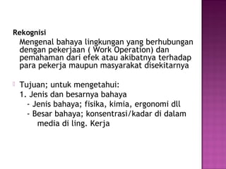 Rekognisi
    Mengenal bahaya lingkungan yang berhubungan
    dengan pekerjaan ( Work Operation) dan
    pemahaman dari efek atau akibatnya terhadap
    para pekerja maupun masyarakat disekitarnya

   Tujuan; untuk mengetahui:
    1. Jenis dan besarnya bahaya
      - Jenis bahaya; fisika, kimia, ergonomi dll
      - Besar bahaya; konsentrasi/kadar di dalam
         media di ling. Kerja
 