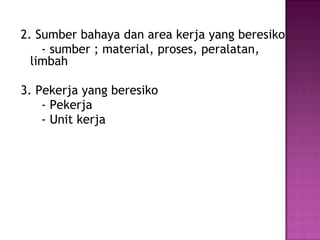 2. Sumber bahaya dan area kerja yang beresiko
    - sumber ; material, proses, peralatan,
  limbah

3. Pekerja yang beresiko
    - Pekerja
    - Unit kerja
 