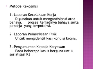    Metode Rekognisi

    1. Laporan Kecelakaan Kerja
        Digunakan untuk mengantisipasi area
    bahaya,    proses terjadinya bahaya serta
    pekerja yang berpotensi.

    2. Laporan Pemeriksaan Fisik
        Untuk mengidentifikasi kondisi kronis.

    3. Pengumuman Kepada Karyawan
        Pada beberapa kasus berguna untuk
    sosialisasi K3 .
 