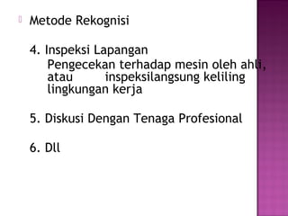    Metode Rekognisi

    4. Inspeksi Lapangan
        Pengecekan terhadap mesin oleh ahli,
        atau      inspeksilangsung keliling
        lingkungan kerja

    5. Diskusi Dengan Tenaga Profesional

    6. Dll
 