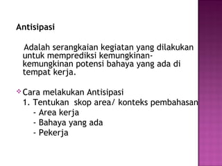 Antisipasi

 Adalah serangkaian kegiatan yang dilakukan
 untuk memprediksi kemungkinan-
 kemungkinan potensi bahaya yang ada di
 tempat kerja.

 Cara melakukan Antisipasi
 1. Tentukan skop area/ konteks pembahasan
    - Area kerja
    - Bahaya yang ada
    - Pekerja
 