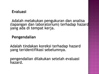 Evaluasi

 Adalah melakukan pengukuran dan analisa
(lapangan dan laboratorium) terhadap hazard
yang ada di tempat kerja.

Pengendalian

Adalah tindakan koreksi terhadap hazard
yang teridentifikasi sebelumnya.

pengendalian dilakukan setelah evaluasi
hazard.
 