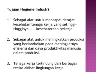 Tujuan Hegiene Industri

1   Sebagai alat untuk mencapai derajat
    kesehatan tenaga kerja yang setinggi-
    tingginya ---- kesehateraan pekerja.

2. Sebagai alat untuk meningkatkan produksi
   yang berlandaskan pada meningkatnya
   efisiensi dan daya produktivitas manusia
   dalam produksi.

3. Tenaga kerja terlindung dari berbagai
   resiko akibat lingkungan kerja
 