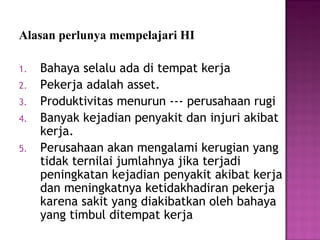 Alasan perlunya mempelajari HI

1.   Bahaya selalu ada di tempat kerja
2.   Pekerja adalah asset.
3.   Produktivitas menurun --- perusahaan rugi
4.   Banyak kejadian penyakit dan injuri akibat
     kerja.
5.   Perusahaan akan mengalami kerugian yang
     tidak ternilai jumlahnya jika terjadi
     peningkatan kejadian penyakit akibat kerja
     dan meningkatnya ketidakhadiran pekerja
     karena sakit yang diakibatkan oleh bahaya
     yang timbul ditempat kerja
 