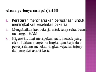 Alasan perlunya mempelajari HI

6.   Peraturan mengharuskan perusahaan untuk
     meningkatkan kesehatan pekerja
7.   Mengabaikan hak pekerja untuk tetap sehat berarti
     melanggar HAM
8.   Higene industri merupakan suatu metode yang
     efektif dalam mengelola lingkungan kerja dan
     pekerja dalam menekan tingkat kejadian injury
     dan penyakit akibat kerja
 