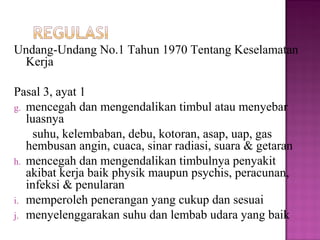 Undang-Undang No.1 Tahun 1970 Tentang Keselamatan
 Kerja

Pasal 3, ayat 1
g. mencegah dan mengendalikan timbul atau menyebar
   luasnya
    suhu, kelembaban, debu, kotoran, asap, uap, gas
   hembusan angin, cuaca, sinar radiasi, suara & getaran
h. mencegah dan mengendalikan timbulnya penyakit
   akibat kerja baik physik maupun psychis, peracunan,
   infeksi & penularan
i. memperoleh penerangan yang cukup dan sesuai
j. menyelenggarakan suhu dan lembab udara yang baik
 