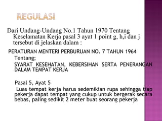 Dari Undang-Undang No.1 Tahun 1970 Tentang
  Keselamatan Kerja pasal 3 ayat 1 point g, h,i dan j
  tersebut di jelaskan dalam :
PERATURAN MENTERI PERBURUAN NO. 7 TAHUN 1964
  Tentang;
  SYARAT KESEHATAN, KEBERSIHAN SERTA PENERANGAN
  DALAM TEMPAT KERJA

  Pasal 5, Ayat 5
   Luas tempat kerja harus sedemikian rupa sehingga tiap
  pekerja dapat tempat yang cukup untuk bergerak secara
  bebas, paling sedikit 2 meter buat seorang pekerja
 