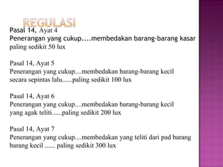 Pasal 14, Ayat 4
Penerangan yang cukup....membedakan barang-barang kasar
paling sedikit 50 lux

Pasal 14, Ayat 5
Penerangan yang cukup....membedakan barang-barang kecil
secara sepintas lalu......paling sedikit 100 lux

Pasal 14, Ayat 6
Penerangan yang cukup....membedakan barang-barang kecil
yang agak teliti......paling sedikit 200 lux

Pasal 14, Ayat 7
Penerangan yang cukup....membedakan yang teliti dari pad barang
barang kecil ...... paling sedikit 300 lux
 