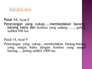 Pasal 14, Ayat 8
Penerangan yang cukup....membedakan barang-
  barang halus dan kontras yang sedang .........paling
  sedikit 500 lux

Pasal 14, Ayat 9
Penerangan yang cukup....membedakan barang-barang
  yang sangat halus dengan kontras yang sangat
  kurang..... paling sedikit 1000 lux
 
