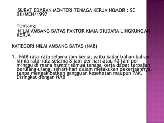 SURAT EDARAN MENTERI TENAGA KERJA NOMOR : SE
  01/MEN/1997

  Tentang;
  NILAI AMBANG BATAS FAKTOR KIMIA DIUDARA LINGKUNGAN
  KERJA

KATEGORI NILAI AMBANG BATAS (NAB)

1. NAB rata-rata selama jam kerja, yaitu kadar bahan-bahan
  kimia rata-rata selama 8 jam per hari atau 40 jam per
  minggu di mana hampir semua tenaga kerja dapat terpajan
  berulang-ulang, sehari-hari dalam melakukan pekerjaannya,
  tanpa mengakibatkan gangguan kesehatan maupun PAK.
  Disingkat dengan NAB
 