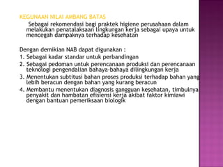 KEGUNAAN NILAI AMBANG BATAS
   Sebagai rekomendasi bagi praktek higiene perusahaan dalam
  melakukan penatalaksaan lingkungan kerja sebagai upaya untuk
  mencegah dampaknya terhadap kesehatan

Dengan demikian NAB dapat digunakan :
1. Sebagai kadar standar untuk perbandingan
2. Sebagai pedoman untuk perencanaan produksi dan perencanaan
   teknologi pengendalian bahaya-bahaya dilingkungan kerja
3. Menentukan subtitusi bahan proses produksi terhadap bahan yang
   lebih beracun dengan bahan yang kurang beracun
4. Membantu menentukan diagnosis gangguan kesehatan, timbulnya
   penyakit dan hambatan efisiensi kerja akibat faktor kimiawi
   dengan bantuan pemeriksaan biologik
 