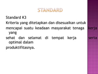 Standard K3
Kriteria yang ditetapkan dan disesuaikan untuk
mencapai suatu keadaan masyarakat tenaga kerja
  yang
sehat dan selamat di tempat kerja              serta
  optimal dalam
produktifitasnya.
 