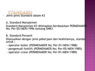    Jenis-jenis Standard dalam K3

    A. Standard Manajemen
    Standard Manajemen K3 ditetapkan berdasarkan PERMENAKER
    No; Per-05/MEN/1996 tentang SMK3

    B. Standard Personil
    Disesuaikan dengan jenis pekerjaan dan keahliannya, standar
    untuk ;
    - operator boiler (PERMENAKER No; Per-01/MEN/1988)
    - pengemudi forklift (PERMENAKER No; Per-05/MEN/1985)
    - operator crane (PERMENAKER No; Per-01/MEN/1989)
 