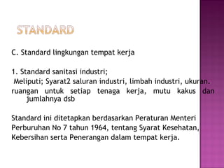 C. Standard lingkungan tempat kerja

1. Standard sanitasi industri;
 Meliputi; Syarat2 saluran industri, limbah industri, ukuran.
ruangan untuk setiap tenaga kerja, mutu kakus dan
     jumlahnya dsb

Standard ini ditetapkan berdasarkan Peraturan Menteri
Perburuhan No 7 tahun 1964, tentang Syarat Kesehatan,
Kebersihan serta Penerangan dalam tempat kerja.
 