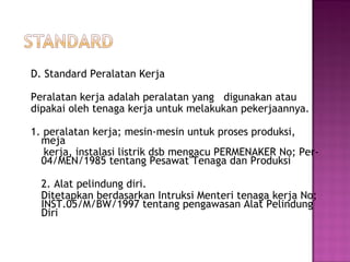 D. Standard Peralatan Kerja

Peralatan kerja adalah peralatan yang digunakan atau
dipakai oleh tenaga kerja untuk melakukan pekerjaannya.

1. peralatan kerja; mesin-mesin untuk proses produksi,
  meja
   kerja, instalasi listrik dsb mengacu PERMENAKER No; Per-
  04/MEN/1985 tentang Pesawat Tenaga dan Produksi

  2. Alat pelindung diri.
  Ditetapkan berdasarkan Intruksi Menteri tenaga kerja No;
  INST.05/M/BW/1997 tentang pengawasan Alat Pelindung
  Diri
 